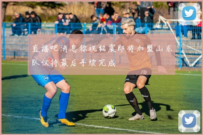 直播吧消息称祝铭震即将加盟山东队仅待最后手续完成