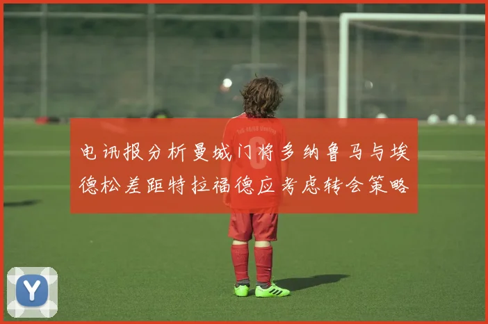 电讯报分析曼城门将多纳鲁马与埃德松差距特拉福德应考虑转会策略