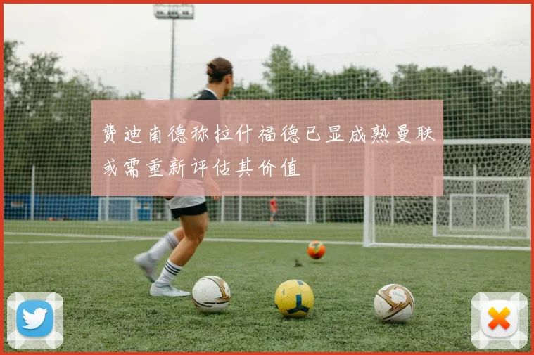 费迪南德称拉什福德已显成熟曼联或需重新评估其价值
