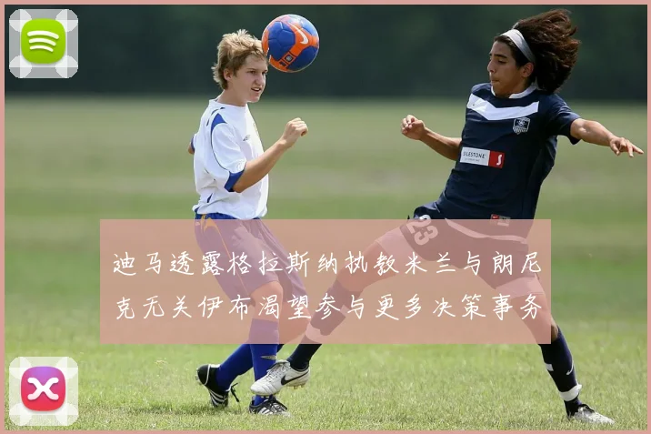 迪马透露格拉斯纳执教米兰与朗尼克无关伊布渴望参与更多决策事务