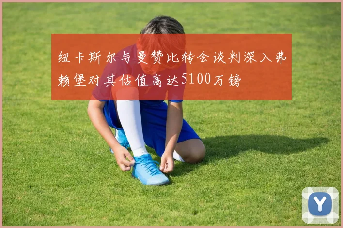 纽卡斯尔与曼赞比转会谈判深入弗赖堡对其估值高达5100万镑