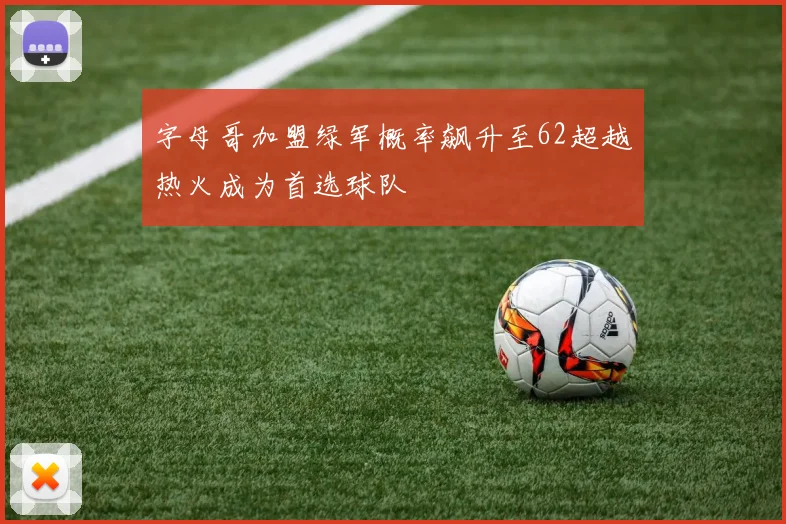 字母哥加盟绿军概率飙升至62超越热火成为首选球队