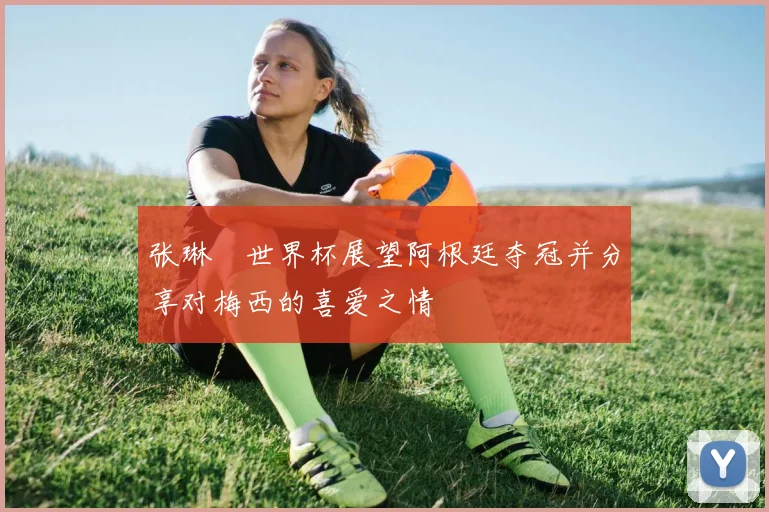 张琳芃世界杯展望阿根廷夺冠并分享对梅西的喜爱之情
