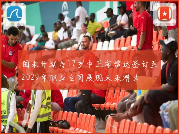 国米计划与17岁中卫布雷达签订至2029年职业合同展现未来潜力