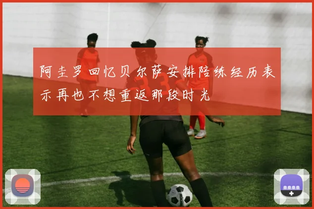 阿圭罗回忆贝尔萨安排陪练经历表示再也不想重返那段时光