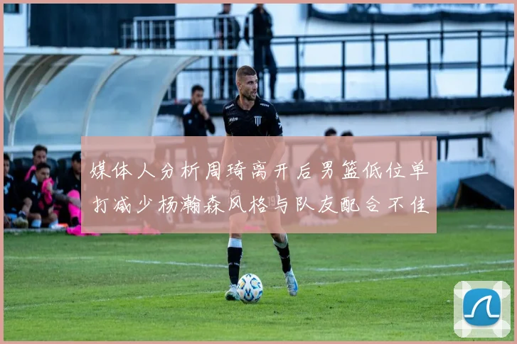 媒体人分析周琦离开后男篮低位单打减少杨瀚森风格与队友配合不佳