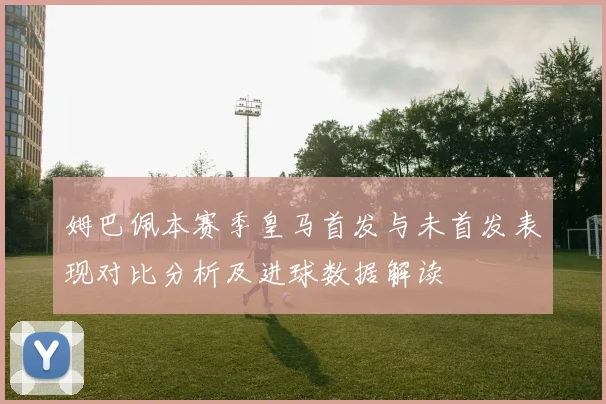 姆巴佩本赛季皇马首发与未首发表现对比分析及进球数据解读