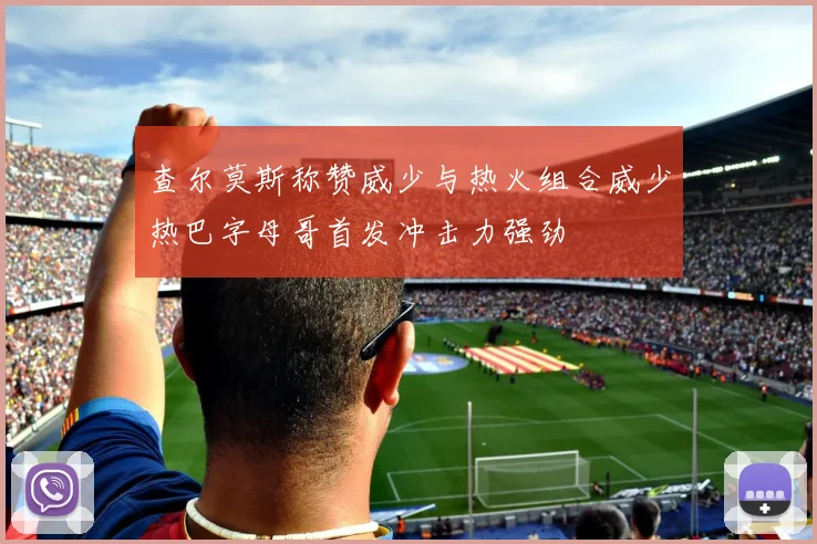 查尔莫斯称赞威少与热火组合威少热巴字母哥首发冲击力强劲