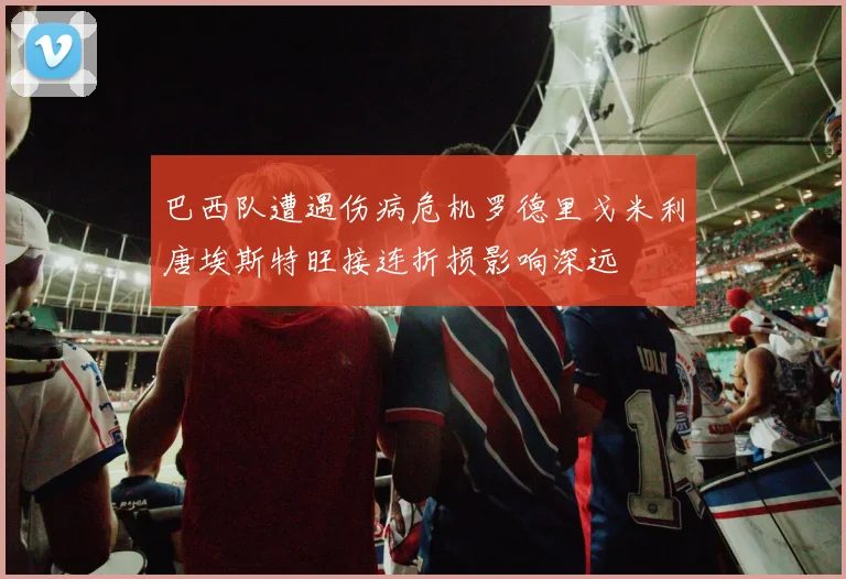 巴西队遭遇伤病危机罗德里戈米利唐埃斯特旺接连折损影响深远