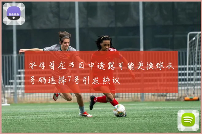 字母哥在节目中透露可能更换球衣号码选择7号引发热议