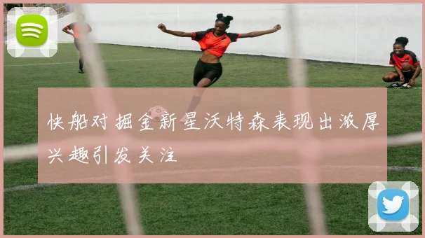 快船对掘金新星沃特森表现出浓厚兴趣引发关注