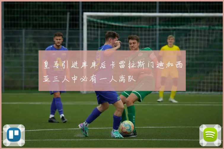皇马引进库库后卡雷拉斯门迪加西亚三人中必有一人离队