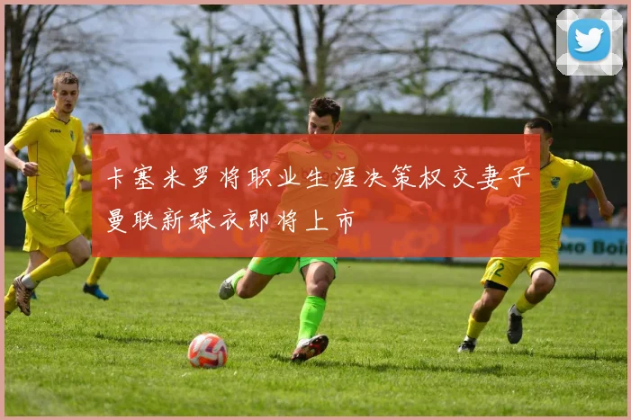 卡塞米罗将职业生涯决策权交妻子曼联新球衣即将上市