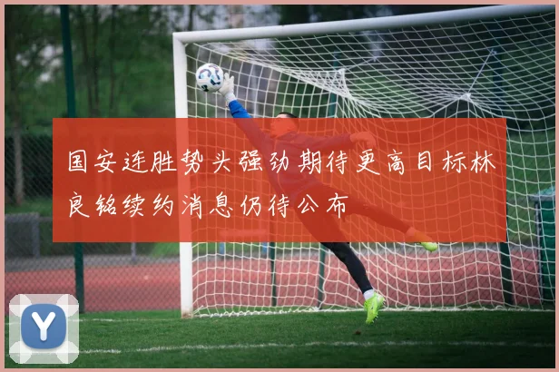 国安连胜势头强劲期待更高目标林良铭续约消息仍待公布