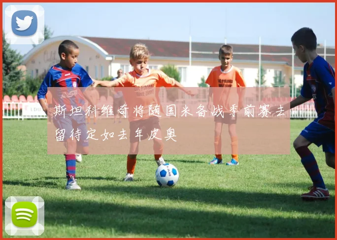 斯坦科维奇将随国米备战季前赛去留待定如去年皮奥