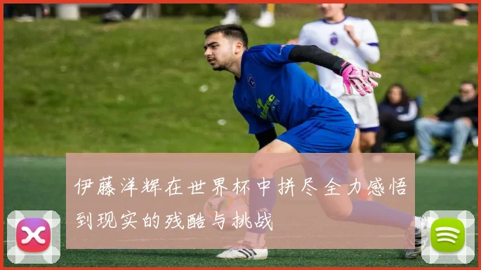 伊藤洋辉在世界杯中拼尽全力感悟到现实的残酷与挑战