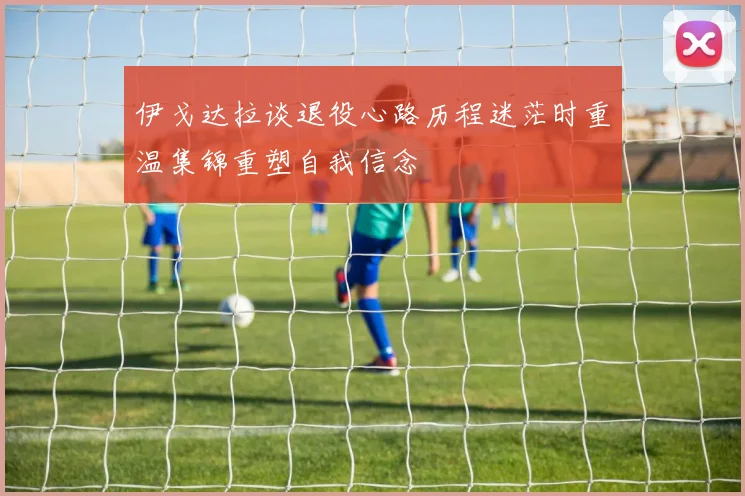 伊戈达拉谈退役心路历程迷茫时重温集锦重塑自我信念