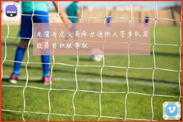 老鹰考虑交易希尔德热火等多队若裁员将积极争取